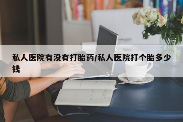 卖打胎药的联系方式或微信私人医院有没有打胎药/私人医院打个胎多少钱