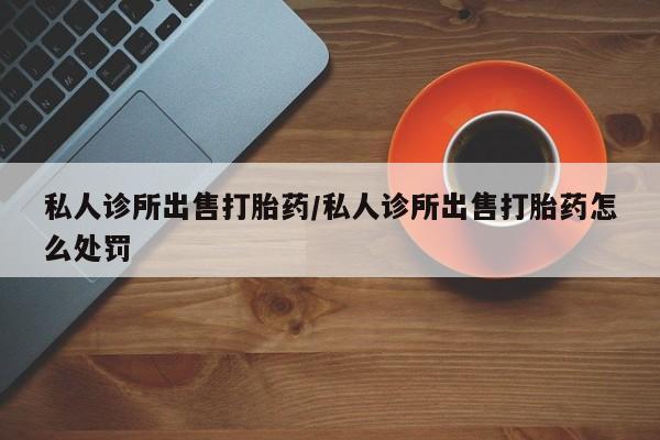 卖打胎药的联系方式或微信私人诊所出售打胎药/私人诊所出售打胎药怎么处罚