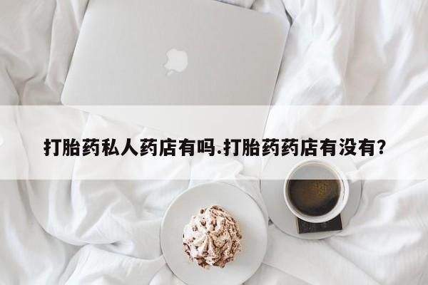 卖打胎药的联系方式或微信打胎药私人药店有吗.打胎药药店有没有？