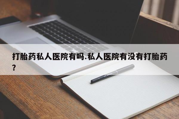 卖打胎药的联系方式或微信打胎药私人医院有吗.私人医院有没有打胎药？
