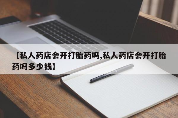卖打胎药的联系方式或微信【私人药店会开打胎药吗,私人药店会开打胎药吗多少钱】
