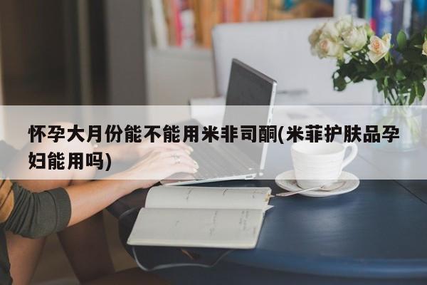 卖打胎药的联系方式或微信怀孕大月份能不能用米非司酮(米菲护肤品孕妇能用吗)
