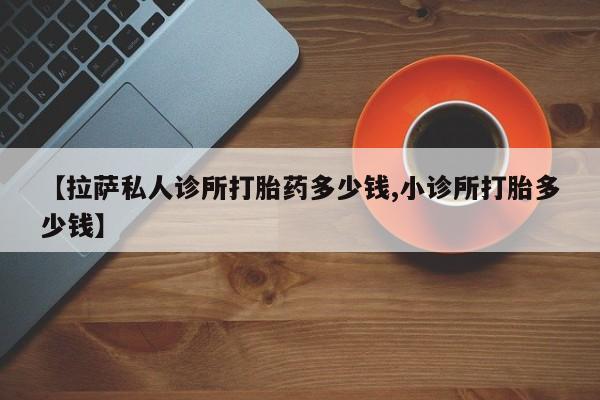 卖打胎药的联系方式或微信【拉萨私人诊所打胎药多少钱,小诊所打胎多少钱】
