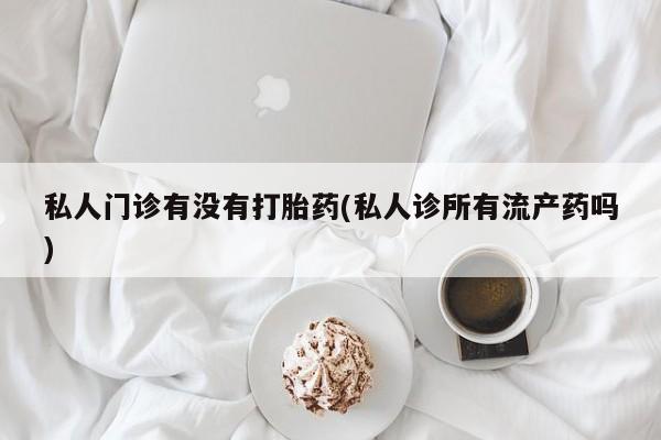 卖打胎药的联系方式或微信私人门诊有没有打胎药(私人诊所有流产药吗)