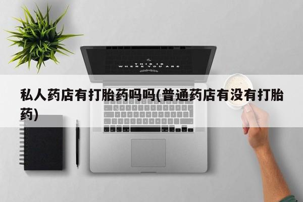 卖打胎药的联系方式或微信私人药店有打胎药吗吗(普通药店有没有打胎药)