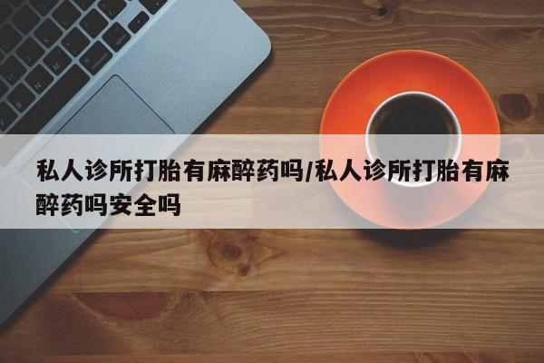 卖打胎药的联系方式或微信私人诊所打胎有麻醉药吗/私人诊所打胎有麻醉药吗安全吗